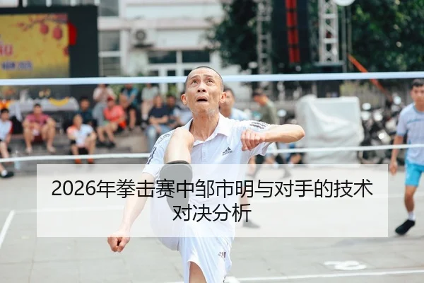 2026年拳击赛中邹市明与对手的技术对决分析