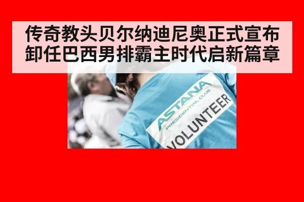 传奇教头贝尔纳迪尼奥正式宣布卸任巴西男排霸主时代启新篇章